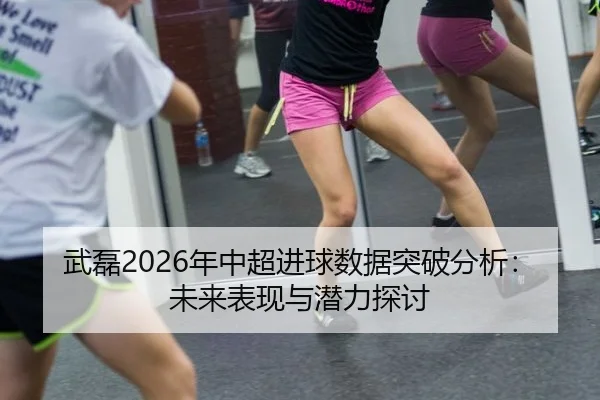 武磊2026年中超进球数据突破分析：未来表现与潜力探讨